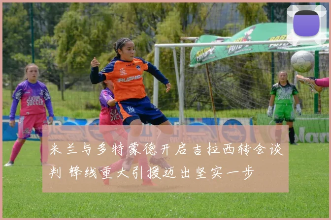 米兰与多特蒙德开启吉拉西转会谈判 锋线重大引援迈出坚实一步