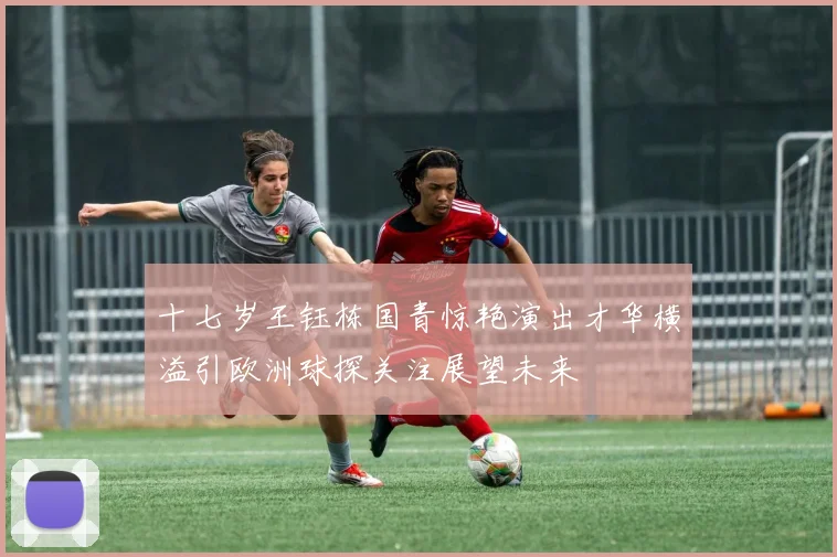 十七岁王钰栋国青惊艳演出才华横溢引欧洲球探关注展望未来