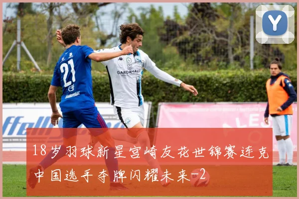 18岁羽球新星宫崎友花世锦赛连克中国选手夺牌闪耀未来