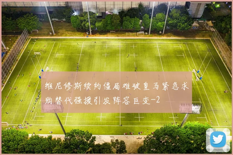 维尼修斯续约僵局难破皇马紧急求购替代强援引发阵容巨变