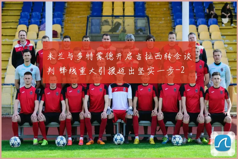 米兰与多特蒙德开启吉拉西转会谈判 锋线重大引援迈出坚实一步