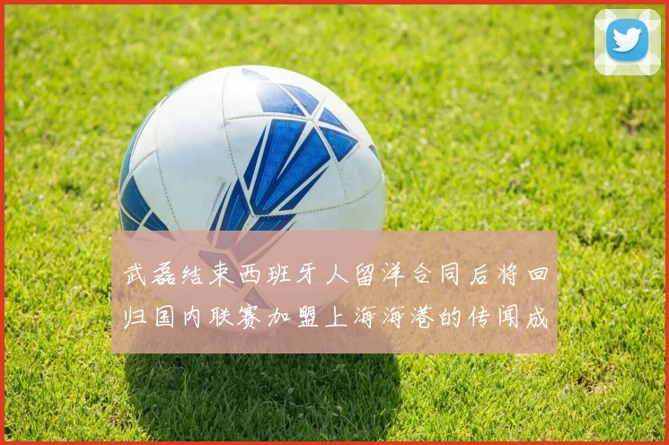 武磊结束西班牙人留洋合同后将回归国内联赛加盟上海海港的传闻成为焦点话题