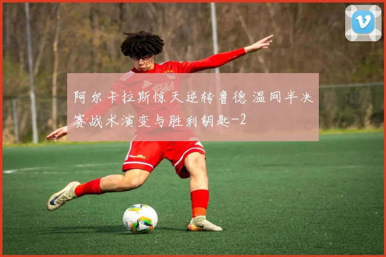 阿尔卡拉斯惊天逆转鲁德 温网半决赛战术演变与胜利钥匙