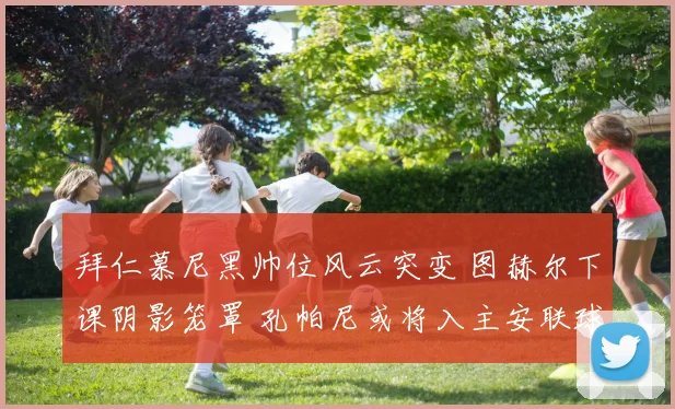拜仁慕尼黑帅位风云突变 图赫尔下课阴影笼罩 孔帕尼或将入主安联球场