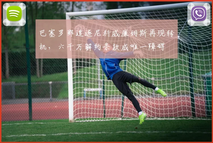 巴塞罗那追逐尼科威廉姆斯再现转机，六千万解约条款成唯一障碍