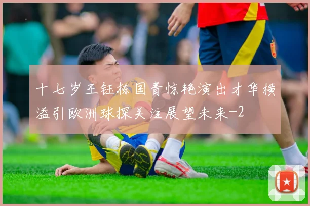 十七岁王钰栋国青惊艳演出才华横溢引欧洲球探关注展望未来
