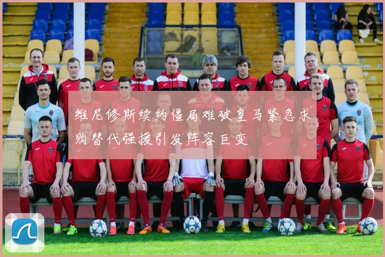 维尼修斯续约僵局难破皇马紧急求购替代强援引发阵容巨变