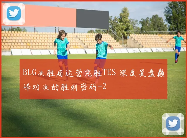 BLG决胜局运营完胜TES 深度复盘巅峰对决的胜利密码