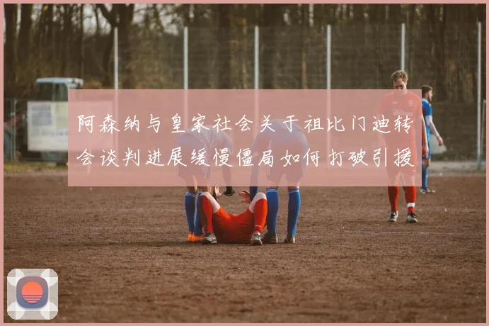 阿森纳与皇家社会关于祖比门迪转会谈判进展缓慢僵局如何打破引援难题待解