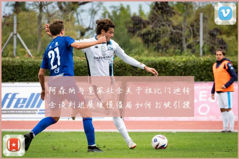 阿森纳与皇家社会关于祖比门迪转会谈判进展缓慢僵局如何打破引援难题待解